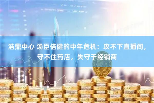 浩鼎中心 汤臣倍健的中年危机：攻不下直播间，守不住药店，失守于经销商