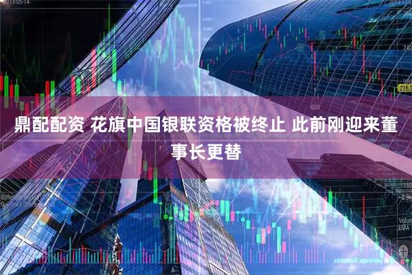 鼎配配资 花旗中国银联资格被终止 此前刚迎来董事长更替