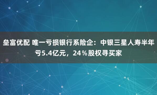 垒富优配 唯一亏损银行系险企：中银三星人寿半年亏5.4亿元，24％股权寻买家