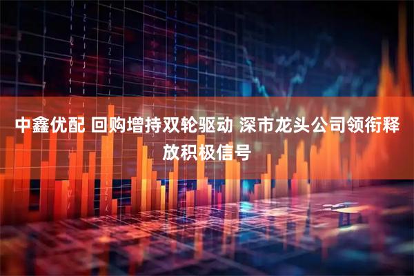中鑫优配 回购增持双轮驱动 深市龙头公司领衔释放积极信号
