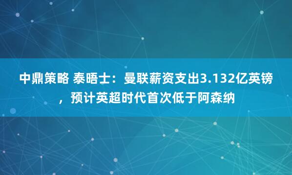 中鼎策略 泰晤士：曼联薪资支出3.132亿英镑，预计英超时代首次低于阿森纳
