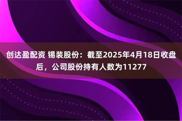 创达盈配资 锡装股份：截至2025年4月18日收盘后，公司股份持有人数为11277