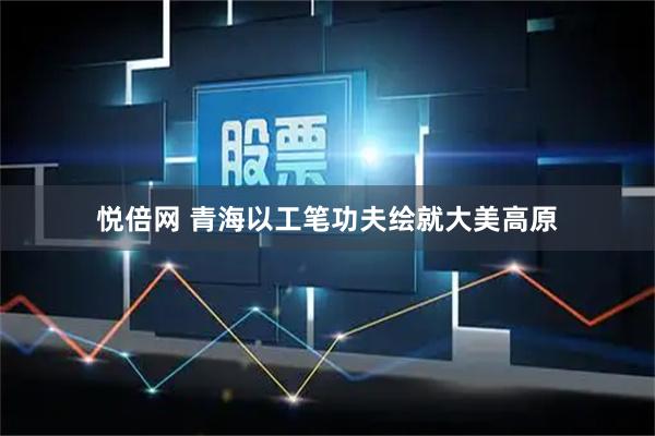 悦倍网 青海以工笔功夫绘就大美高原