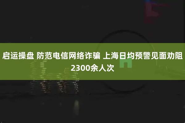 启运操盘 防范电信网络诈骗 上海日均预警见面劝阻2300余人次