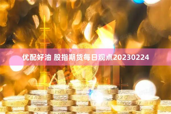 优配好油 股指期货每日观点20230224