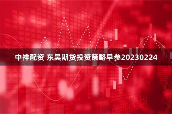 中祥配资 东吴期货投资策略早参20230224