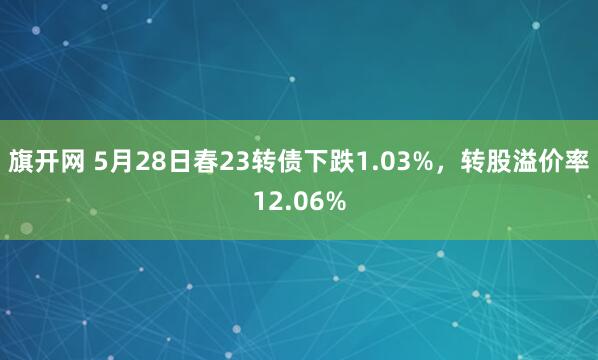 旗开网 5月28日春23转债下跌1.03%，转股溢价率12.06%