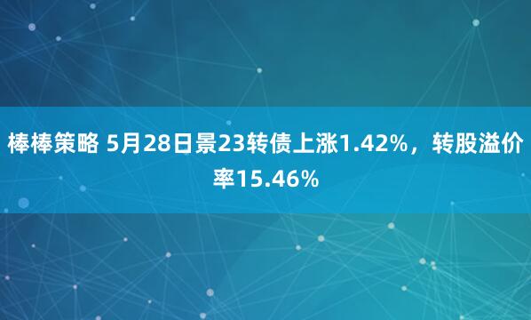 棒棒策略 5月28日景23转债上涨1.42%，转股溢价率15.46%