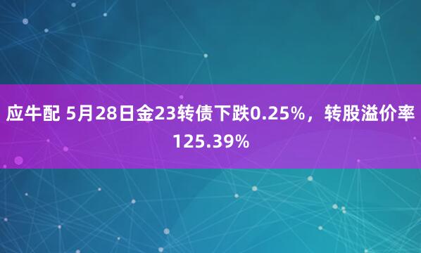 应牛配 5月28日金23转债下跌0.25%，转股溢价率125.39%