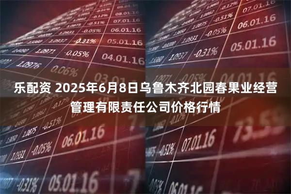 乐配资 2025年6月8日乌鲁木齐北园春果业经营管理有限责任公司价格行情