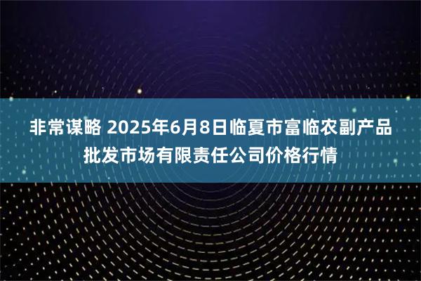 非常谋略 2025年6月8日临夏市富临农副产品批发市场有限责任公司价格行情
