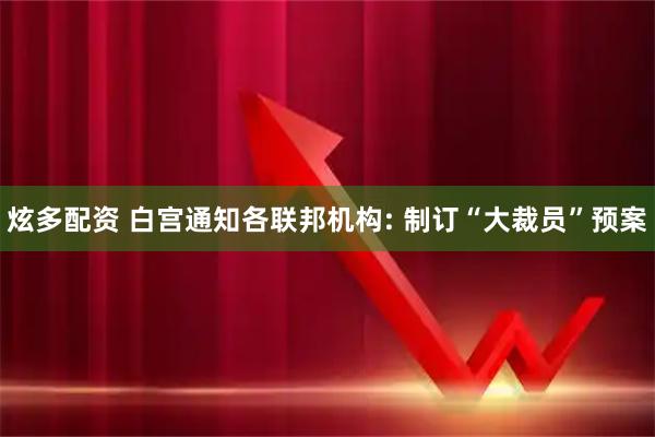 炫多配资 白宫通知各联邦机构: 制订“大裁员”预案