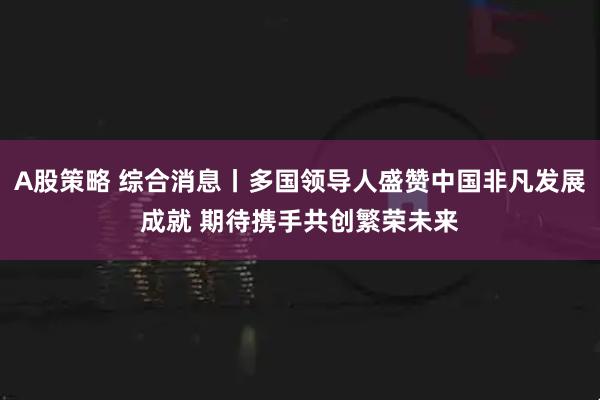A股策略 综合消息丨多国领导人盛赞中国非凡发展成就 期待携手共创繁荣未来
