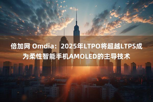 倍加网 Omdia：2025年LTPO将超越LTPS成为柔性智能手机AMOLED的主导技术