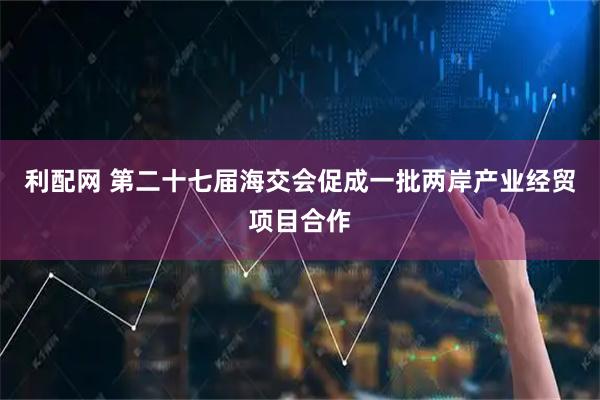 利配网 第二十七届海交会促成一批两岸产业经贸项目合作