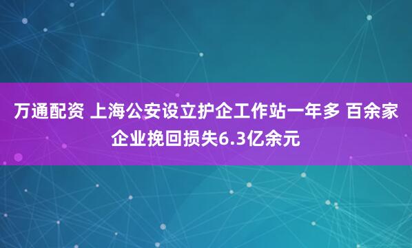 万通配资 上海公安设立护企工作站一年多 百余家企业挽回损失6.3亿余元