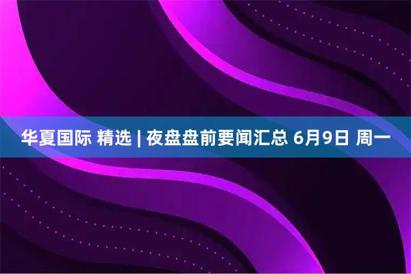 华夏国际 精选 | 夜盘盘前要闻汇总 6月9日 周一