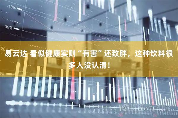 易云达 看似健康实则“有害”还致胖，这种饮料很多人没认清！