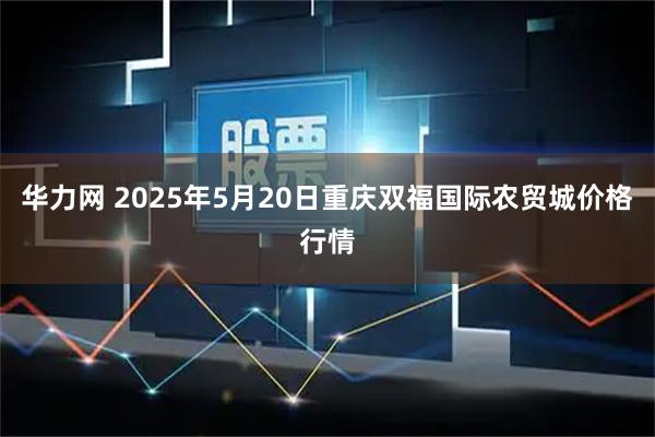 华力网 2025年5月20日重庆双福国际农贸城价格行情