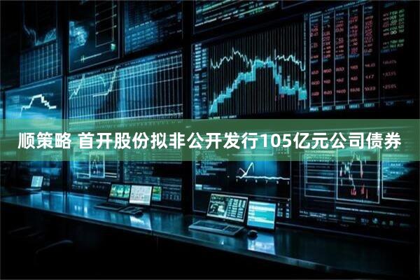 顺策略 首开股份拟非公开发行105亿元公司债券