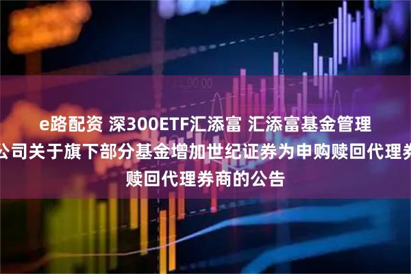 e路配资 深300ETF汇添富 汇添富基金管理股份有限公司关于旗下部分基金增加世纪证券为申购赎回代理券商的公告