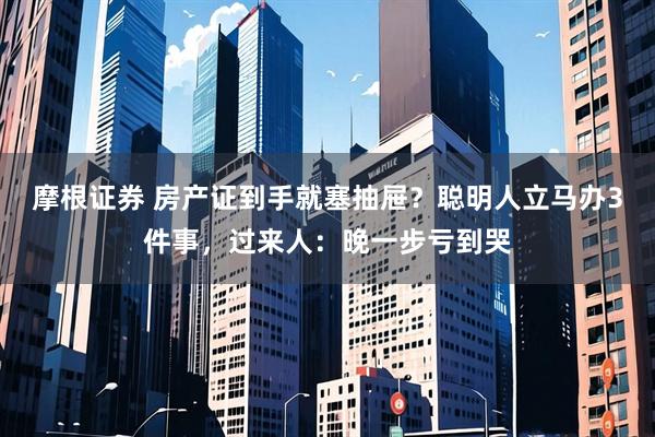 摩根证券 房产证到手就塞抽屉？聪明人立马办3件事，过来人：晚一步亏到哭