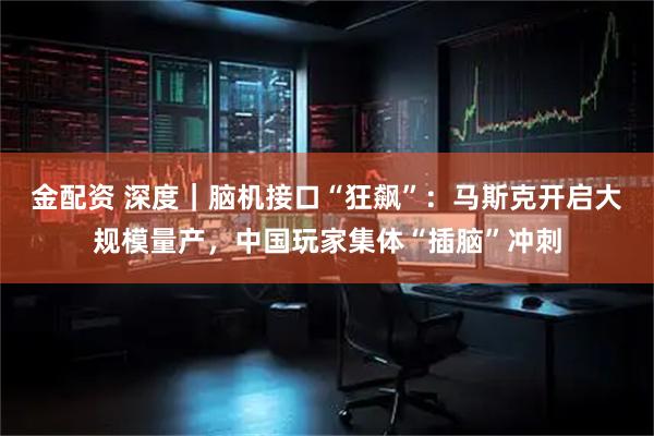 金配资 深度｜脑机接口“狂飙”：马斯克开启大规模量产，中国玩家集体“插脑”冲刺