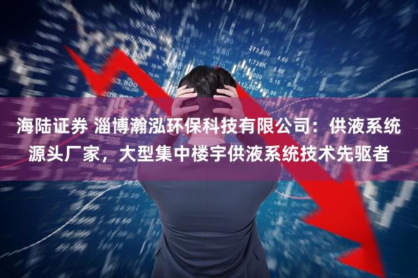 海陆证券 淄博瀚泓环保科技有限公司：供液系统源头厂家，大型集中楼宇供液系统技术先驱者