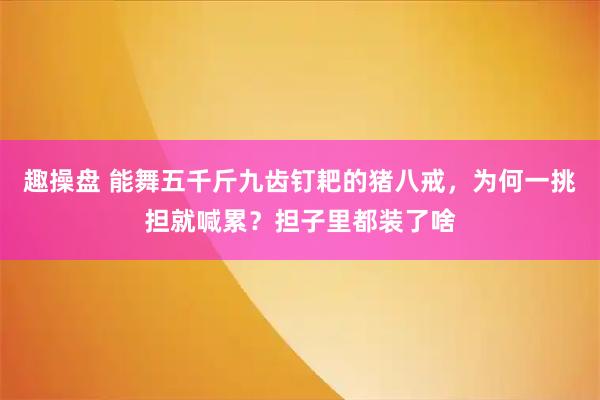 趣操盘 能舞五千斤九齿钉耙的猪八戒，为何一挑担就喊累？担子里都装了啥