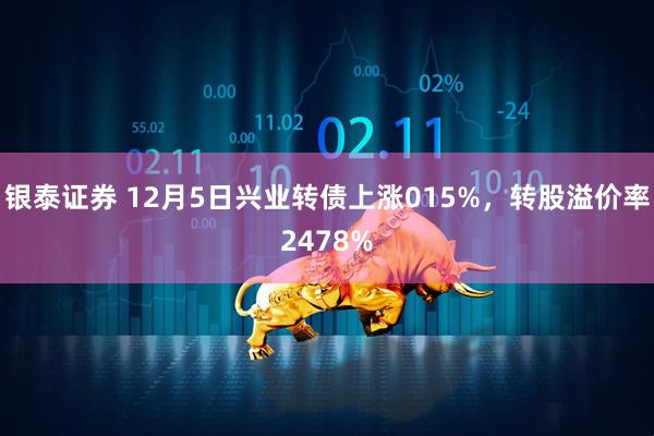银泰证券 12月5日兴业转债上涨015%，转股溢价率2478%