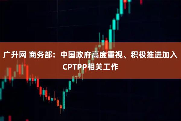 广升网 商务部：中国政府高度重视、积极推进加入CPTPP相关工作