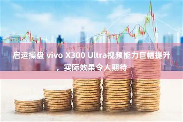 启运操盘 vivo X300 Ultra视频能力巨幅提升，实际效果令人期待