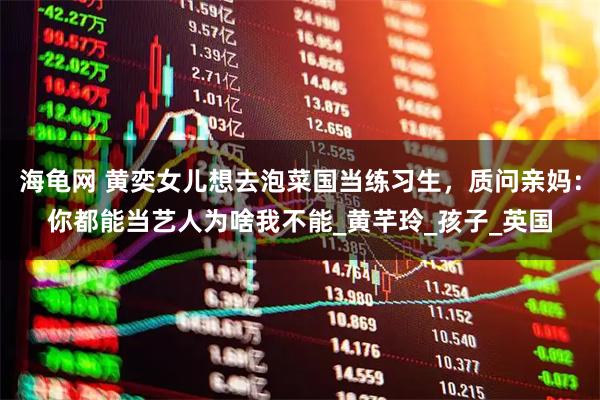 海龟网 黄奕女儿想去泡菜国当练习生，质问亲妈：你都能当艺人为啥我不能_黄芊玲_孩子_英国