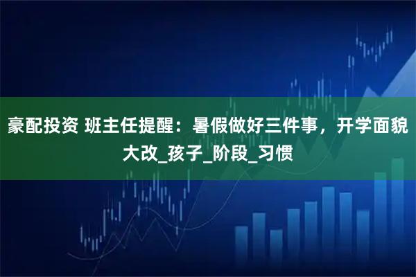 豪配投资 班主任提醒：暑假做好三件事，开学面貌大改_孩子_阶段_习惯