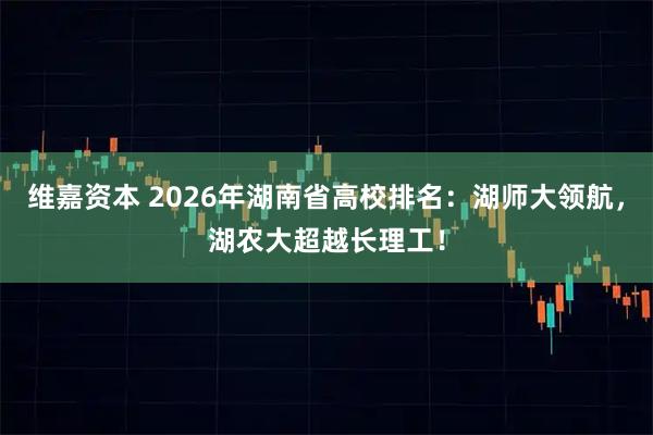 维嘉资本 2026年湖南省高校排名：湖师大领航，湖农大超越长理工！