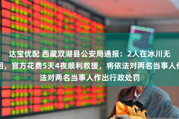 达宝优配 西藏双湖县公安局通报：2人在冰川无人区自驾被困，官方花费5天4夜顺利救援，将依法对两名当事人作出行政处罚