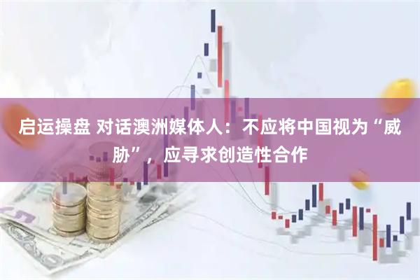 启运操盘 对话澳洲媒体人：不应将中国视为“威胁”，应寻求创造性合作